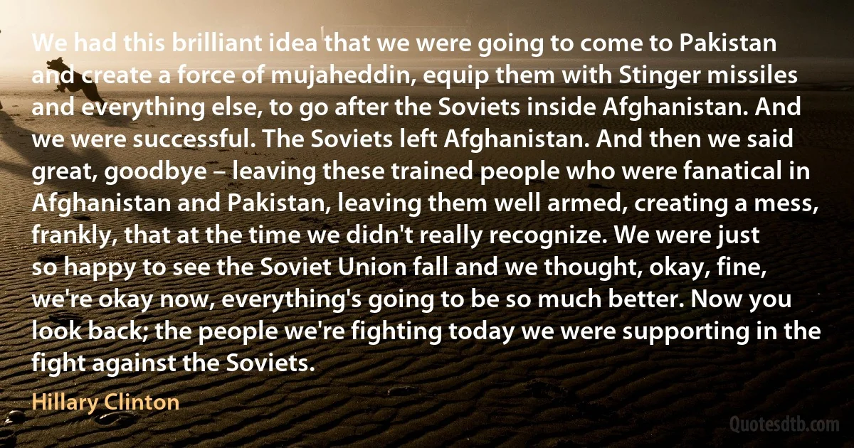 We had this brilliant idea that we were going to come to Pakistan and create a force of mujaheddin, equip them with Stinger missiles and everything else, to go after the Soviets inside Afghanistan. And we were successful. The Soviets left Afghanistan. And then we said great, goodbye – leaving these trained people who were fanatical in Afghanistan and Pakistan, leaving them well armed, creating a mess, frankly, that at the time we didn't really recognize. We were just so happy to see the Soviet Union fall and we thought, okay, fine, we're okay now, everything's going to be so much better. Now you look back; the people we're fighting today we were supporting in the fight against the Soviets. (Hillary Clinton)