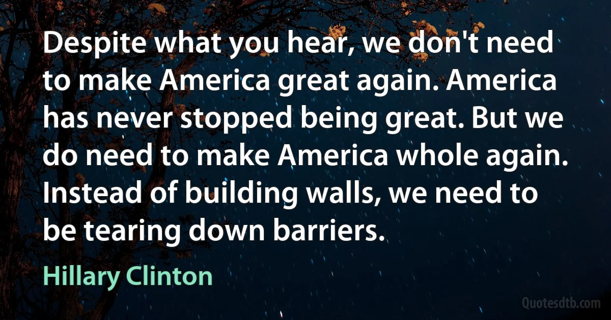 Despite what you hear, we don't need to make America great again. America has never stopped being great. But we do need to make America whole again. Instead of building walls, we need to be tearing down barriers. (Hillary Clinton)