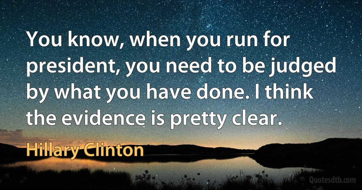 You know, when you run for president, you need to be judged by what you have done. I think the evidence is pretty clear. (Hillary Clinton)