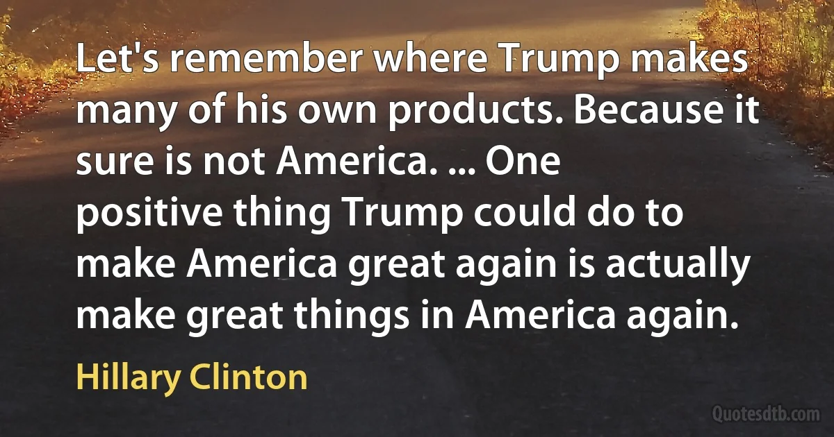 Let's remember where Trump makes many of his own products. Because it sure is not America. ... One positive thing Trump could do to make America great again is actually make great things in America again. (Hillary Clinton)