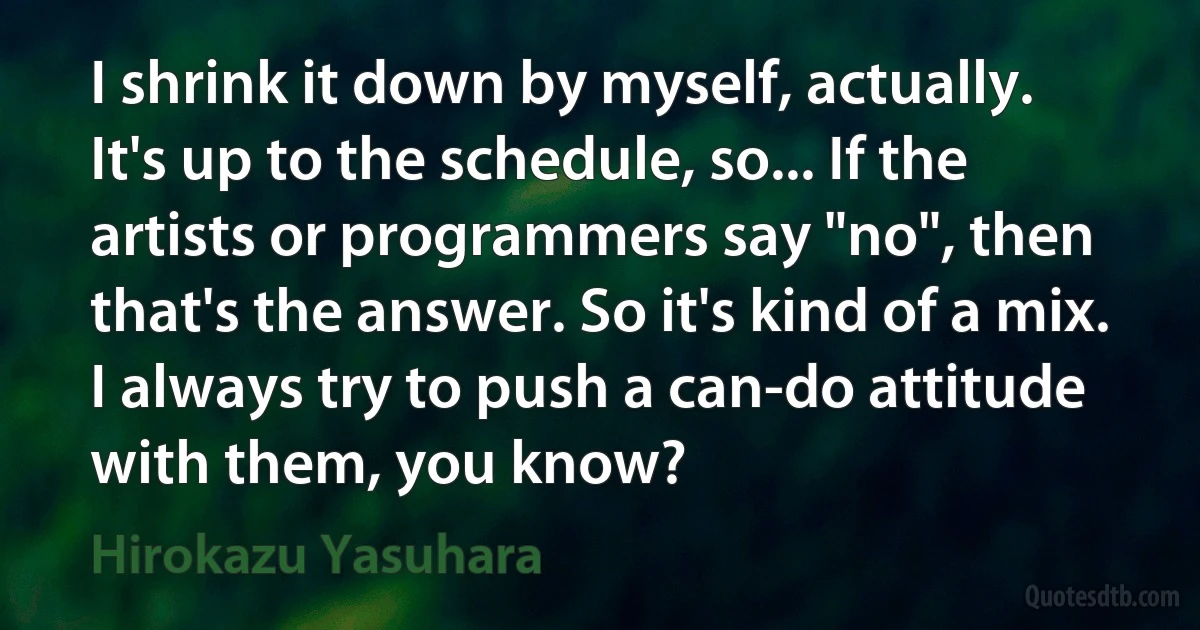 I shrink it down by myself, actually. It's up to the schedule, so... If the artists or programmers say "no", then that's the answer. So it's kind of a mix. I always try to push a can-do attitude with them, you know? (Hirokazu Yasuhara)