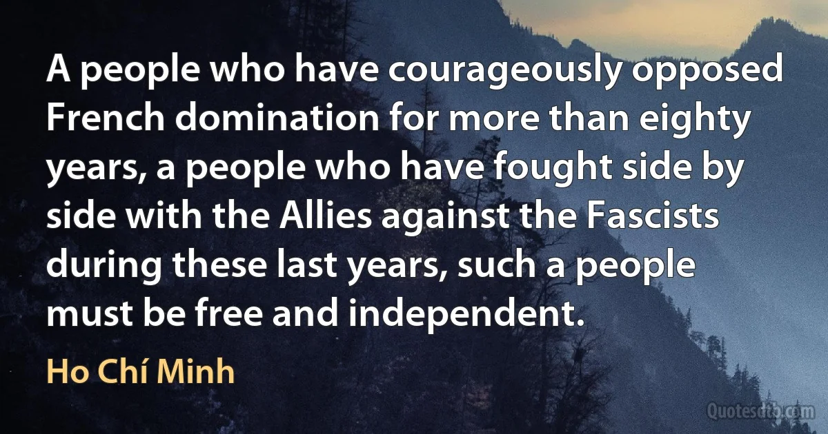 A people who have courageously opposed French domination for more than eighty years, a people who have fought side by side with the Allies against the Fascists during these last years, such a people must be free and independent. (Ho Chí Minh)