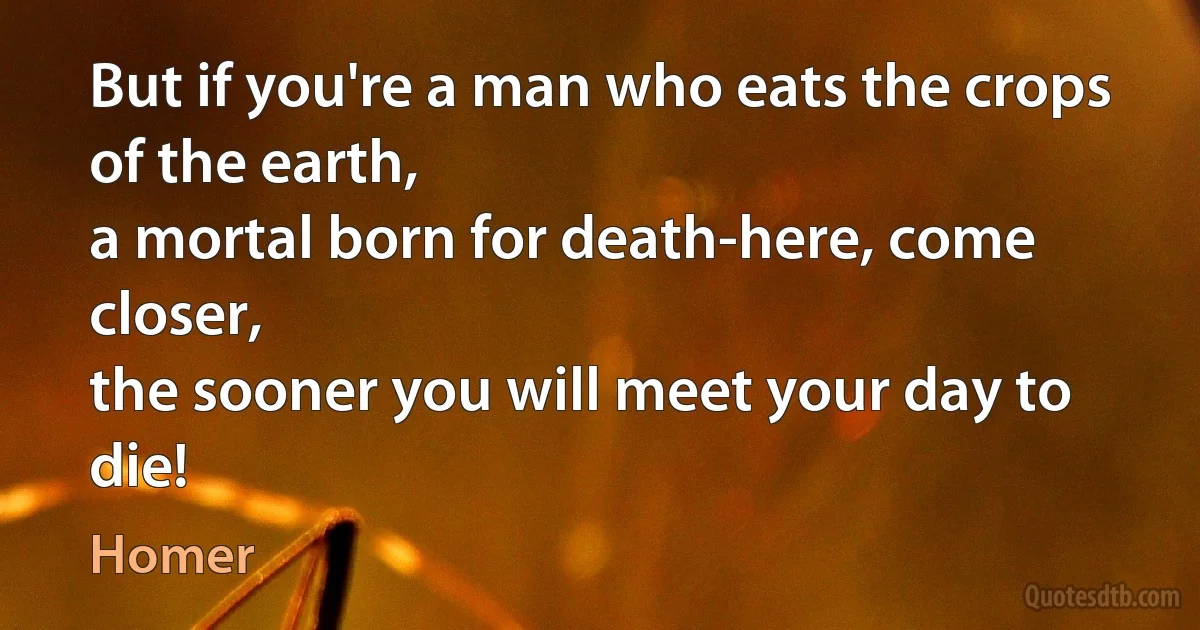 But if you're a man who eats the crops of the earth,
a mortal born for death-here, come closer,
the sooner you will meet your day to die! (Homer)