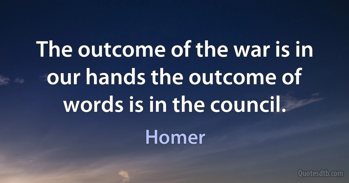 The outcome of the war is in our hands the outcome of words is in the council. (Homer)