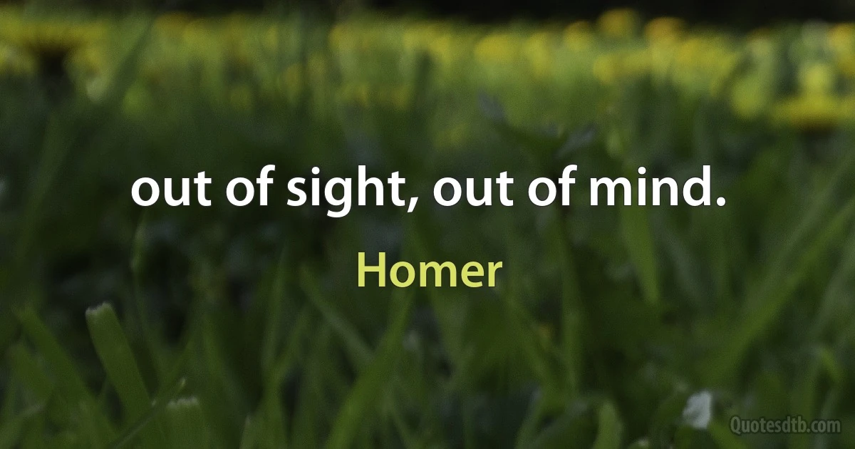 out of sight, out of mind. (Homer)