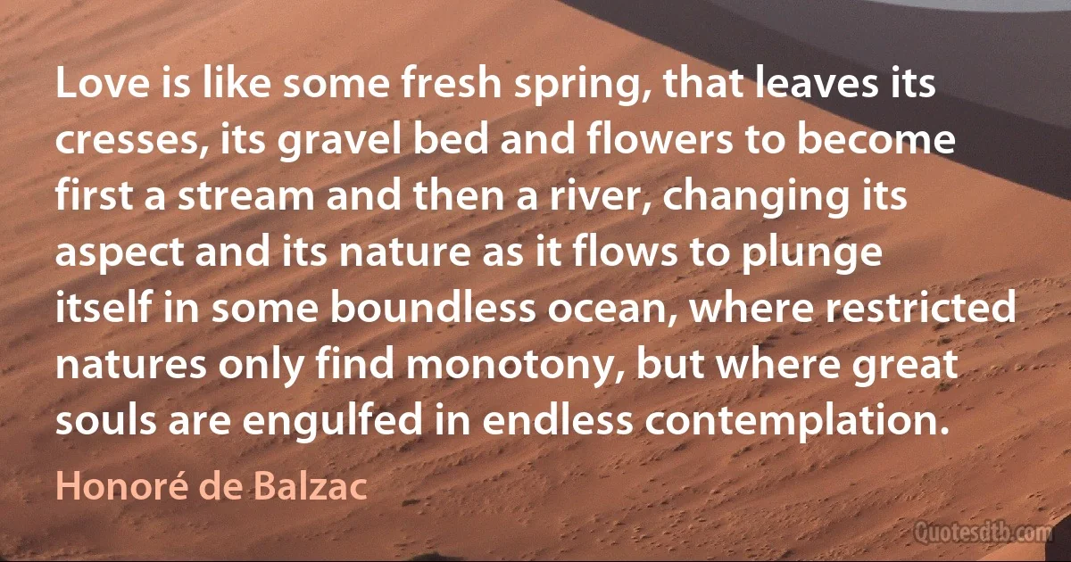 Love is like some fresh spring, that leaves its cresses, its gravel bed and flowers to become first a stream and then a river, changing its aspect and its nature as it flows to plunge itself in some boundless ocean, where restricted natures only find monotony, but where great souls are engulfed in endless contemplation. (Honoré de Balzac)