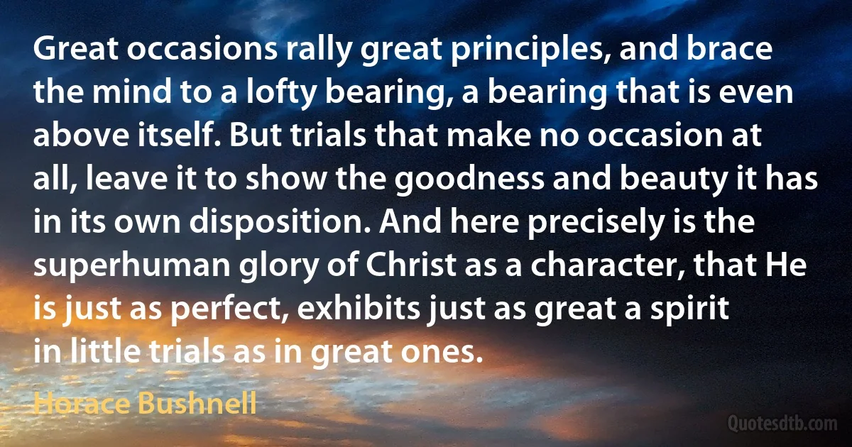 Great occasions rally great principles, and brace the mind to a lofty bearing, a bearing that is even above itself. But trials that make no occasion at all, leave it to show the goodness and beauty it has in its own disposition. And here precisely is the superhuman glory of Christ as a character, that He is just as perfect, exhibits just as great a spirit in little trials as in great ones. (Horace Bushnell)