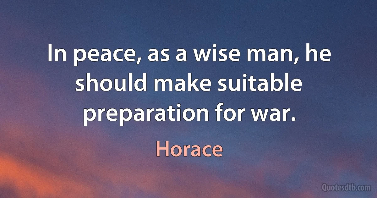 In peace, as a wise man, he should make suitable preparation for war. (Horace)