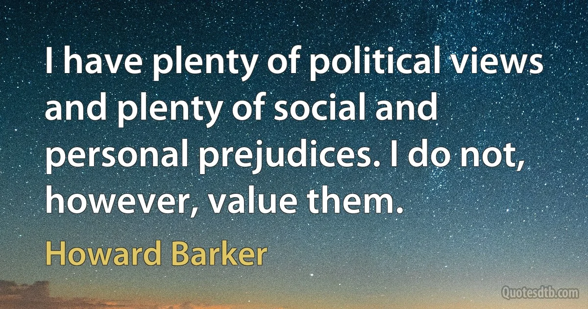 I have plenty of political views and plenty of social and personal prejudices. I do not, however, value them. (Howard Barker)