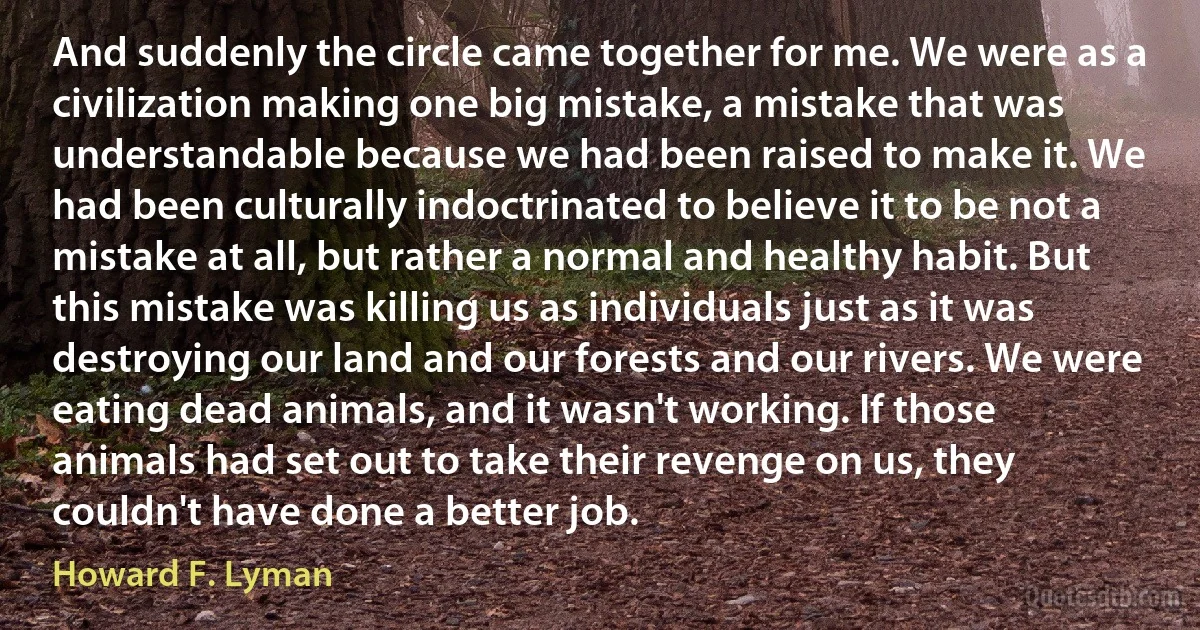 And suddenly the circle came together for me. We were as a civilization making one big mistake, a mistake that was understandable because we had been raised to make it. We had been culturally indoctrinated to believe it to be not a mistake at all, but rather a normal and healthy habit. But this mistake was killing us as individuals just as it was destroying our land and our forests and our rivers. We were eating dead animals, and it wasn't working. If those animals had set out to take their revenge on us, they couldn't have done a better job. (Howard F. Lyman)