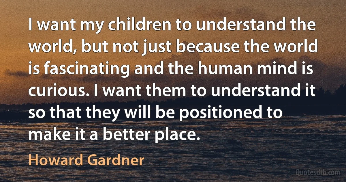 I want my children to understand the world, but not just because the world is fascinating and the human mind is curious. I want them to understand it so that they will be positioned to make it a better place. (Howard Gardner)