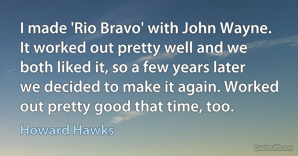 I made 'Rio Bravo' with John Wayne. It worked out pretty well and we both liked it, so a few years later we decided to make it again. Worked out pretty good that time, too. (Howard Hawks)