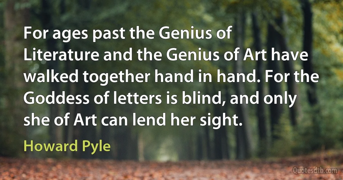 For ages past the Genius of Literature and the Genius of Art have walked together hand in hand. For the Goddess of letters is blind, and only she of Art can lend her sight. (Howard Pyle)