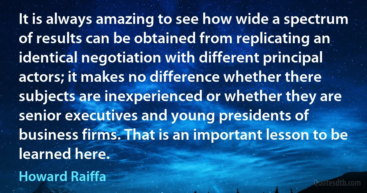 It is always amazing to see how wide a spectrum of results can be obtained from replicating an identical negotiation with different principal actors; it makes no difference whether there subjects are inexperienced or whether they are senior executives and young presidents of business firms. That is an important lesson to be learned here. (Howard Raiffa)