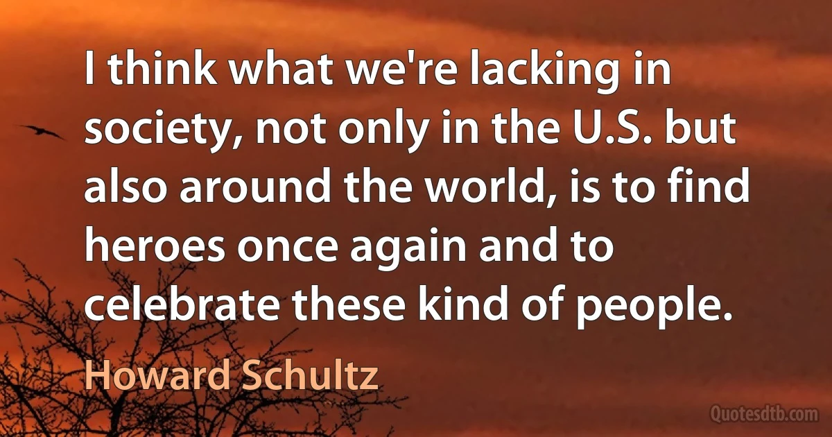 I think what we're lacking in society, not only in the U.S. but also around the world, is to find heroes once again and to celebrate these kind of people. (Howard Schultz)