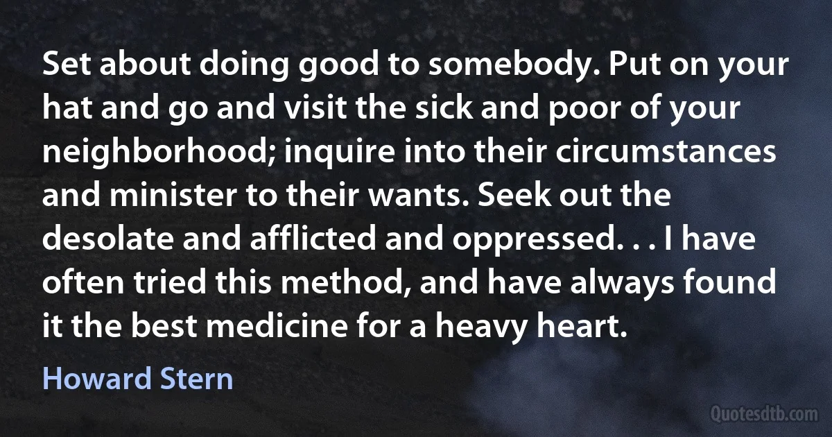 Set about doing good to somebody. Put on your hat and go and visit the sick and poor of your neighborhood; inquire into their circumstances and minister to their wants. Seek out the desolate and afflicted and oppressed. . . I have often tried this method, and have always found it the best medicine for a heavy heart. (Howard Stern)