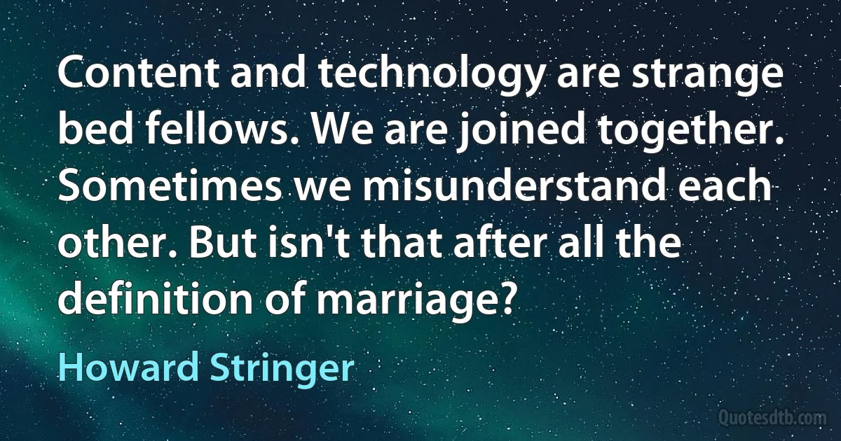 Content and technology are strange bed fellows. We are joined together. Sometimes we misunderstand each other. But isn't that after all the definition of marriage? (Howard Stringer)