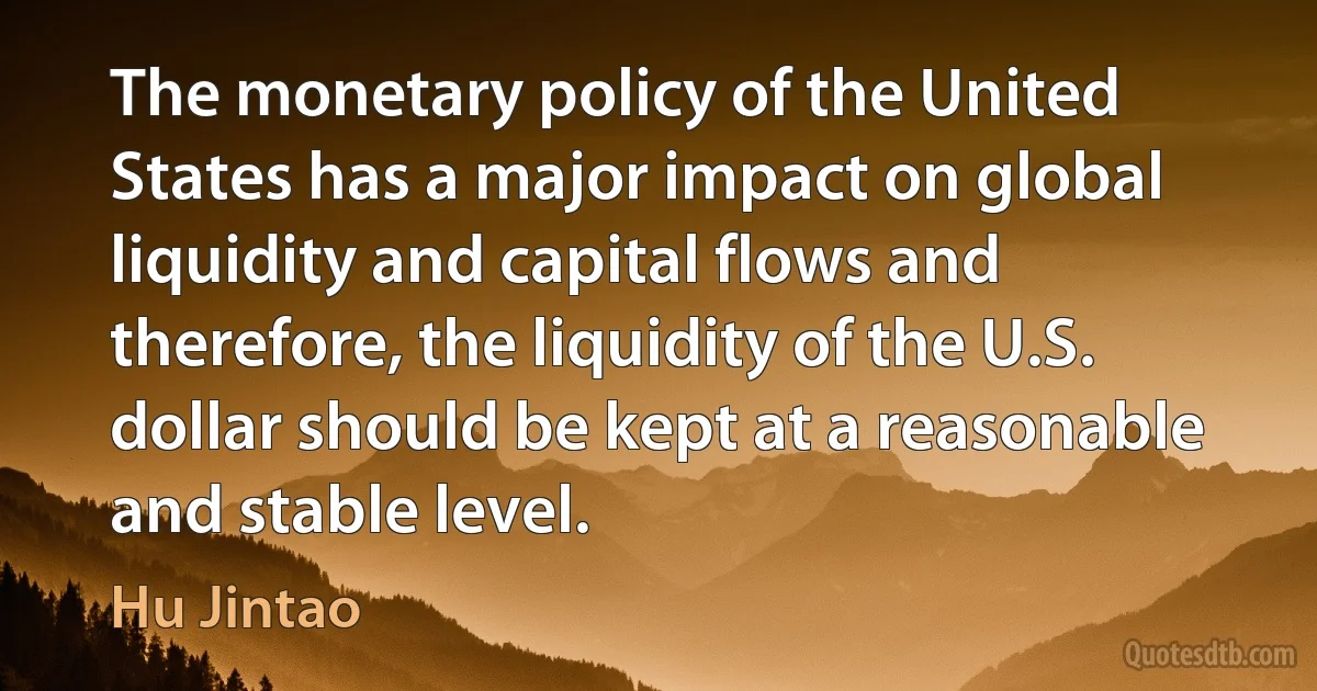 The monetary policy of the United States has a major impact on global liquidity and capital flows and therefore, the liquidity of the U.S. dollar should be kept at a reasonable and stable level. (Hu Jintao)