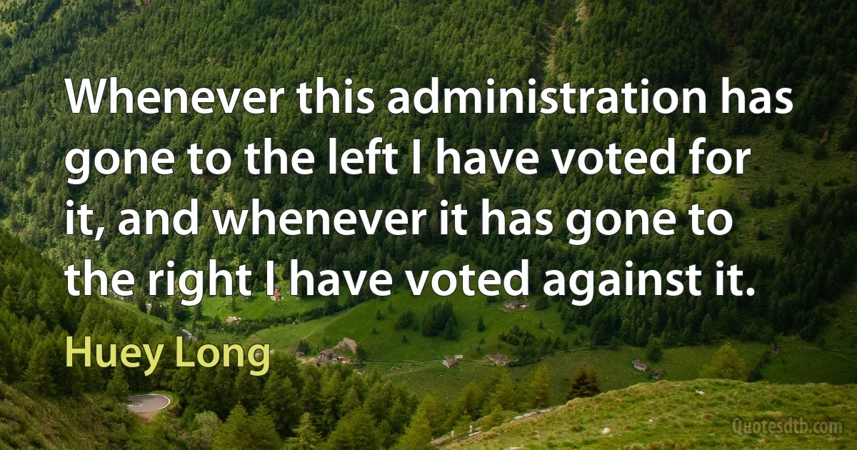 Whenever this administration has gone to the left I have voted for it, and whenever it has gone to the right I have voted against it. (Huey Long)