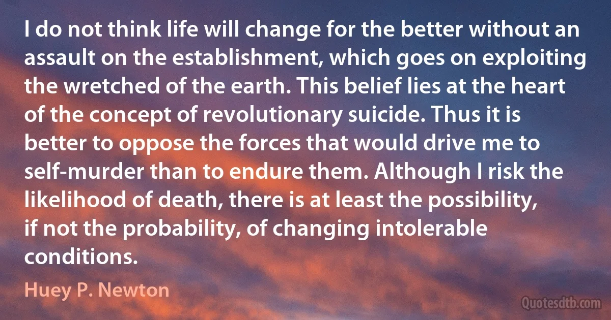 I do not think life will change for the better without an assault on the establishment, which goes on exploiting the wretched of the earth. This belief lies at the heart of the concept of revolutionary suicide. Thus it is better to oppose the forces that would drive me to self-murder than to endure them. Although I risk the likelihood of death, there is at least the possibility, if not the probability, of changing intolerable conditions. (Huey P. Newton)