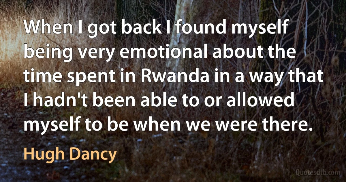 When I got back I found myself being very emotional about the time spent in Rwanda in a way that I hadn't been able to or allowed myself to be when we were there. (Hugh Dancy)