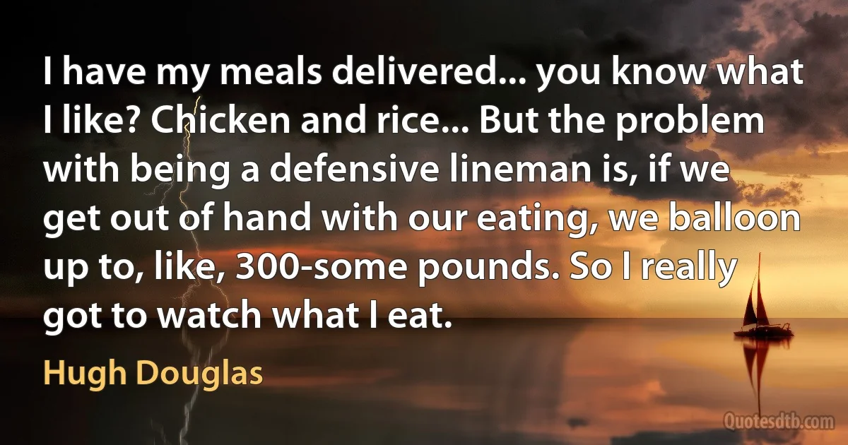 I have my meals delivered... you know what I like? Chicken and rice... But the problem with being a defensive lineman is, if we get out of hand with our eating, we balloon up to, like, 300-some pounds. So I really got to watch what I eat. (Hugh Douglas)