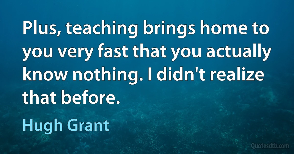 Plus, teaching brings home to you very fast that you actually know nothing. I didn't realize that before. (Hugh Grant)