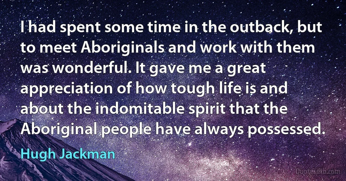 I had spent some time in the outback, but to meet Aboriginals and work with them was wonderful. It gave me a great appreciation of how tough life is and about the indomitable spirit that the Aboriginal people have always possessed. (Hugh Jackman)