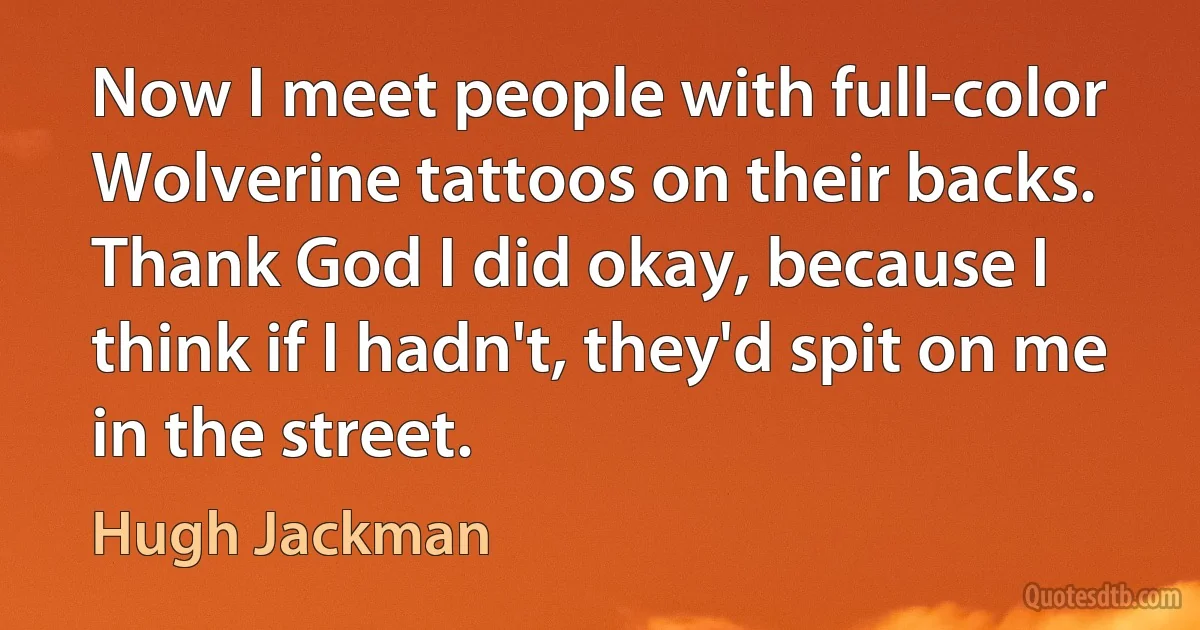 Now I meet people with full-color Wolverine tattoos on their backs. Thank God I did okay, because I think if I hadn't, they'd spit on me in the street. (Hugh Jackman)