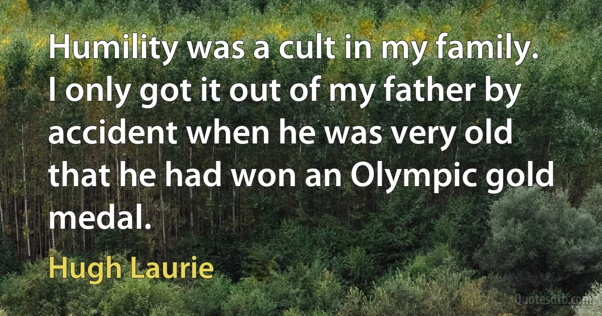 Humility was a cult in my family. I only got it out of my father by accident when he was very old that he had won an Olympic gold medal. (Hugh Laurie)