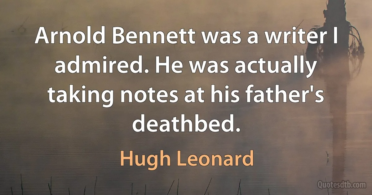 Arnold Bennett was a writer I admired. He was actually taking notes at his father's deathbed. (Hugh Leonard)