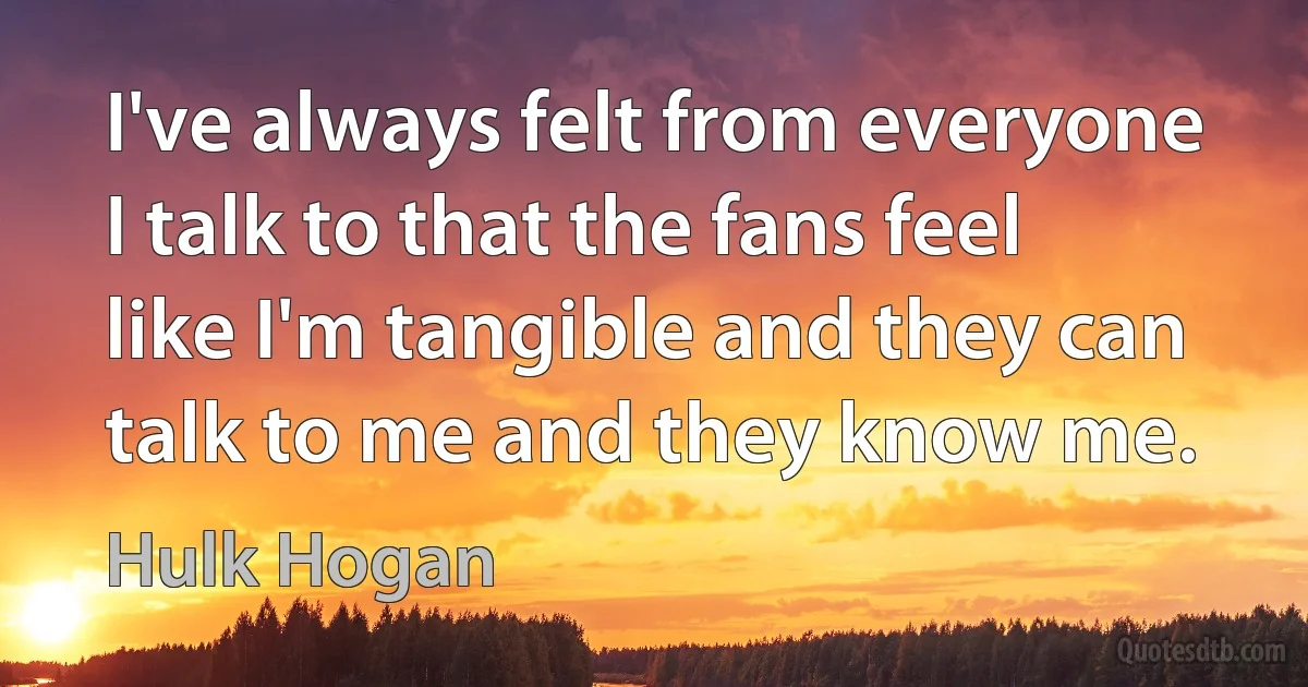 I've always felt from everyone I talk to that the fans feel like I'm tangible and they can talk to me and they know me. (Hulk Hogan)