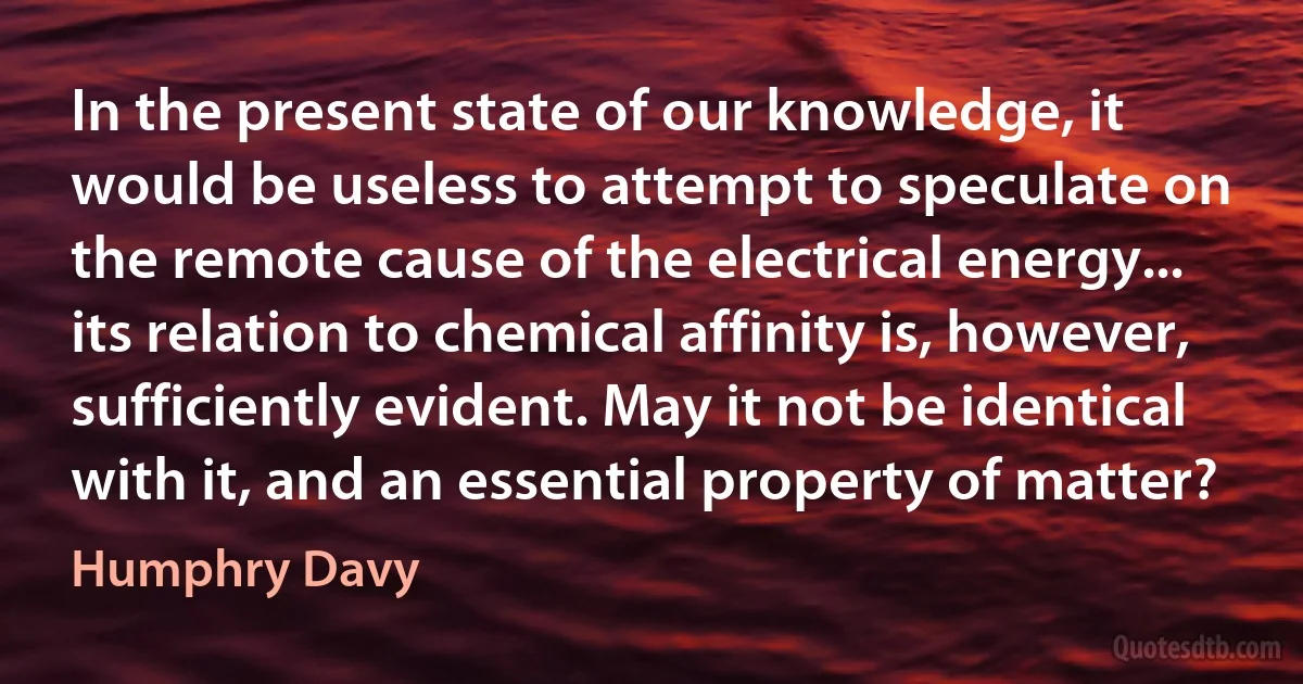 In the present state of our knowledge, it would be useless to attempt to speculate on the remote cause of the electrical energy... its relation to chemical affinity is, however, sufficiently evident. May it not be identical with it, and an essential property of matter? (Humphry Davy)