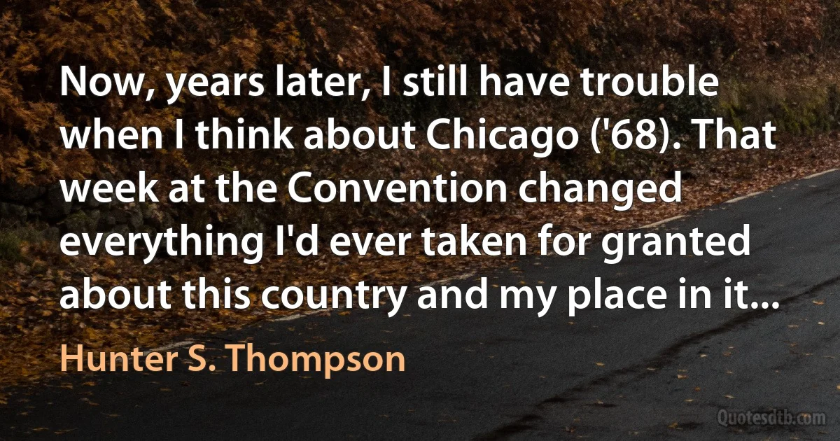 Now, years later, I still have trouble when I think about Chicago ('68). That week at the Convention changed everything I'd ever taken for granted about this country and my place in it... (Hunter S. Thompson)