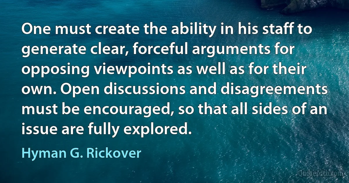 One must create the ability in his staff to generate clear, forceful arguments for opposing viewpoints as well as for their own. Open discussions and disagreements must be encouraged, so that all sides of an issue are fully explored. (Hyman G. Rickover)