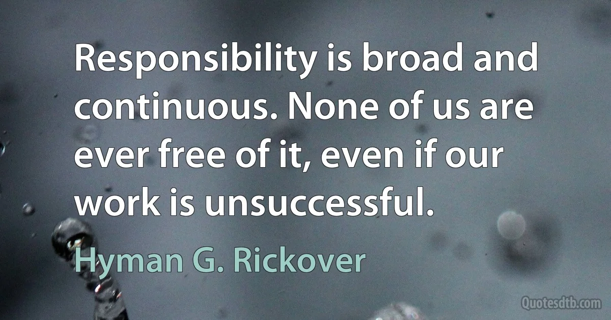 Responsibility is broad and continuous. None of us are ever free of it, even if our work is unsuccessful. (Hyman G. Rickover)