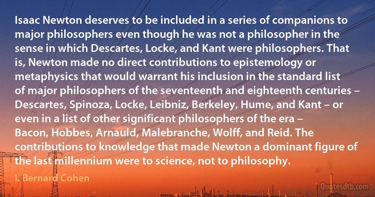 Isaac Newton deserves to be included in a series of companions to major philosophers even though he was not a philosopher in the sense in which Descartes, Locke, and Kant were philosophers. That is, Newton made no direct contributions to epistemology or metaphysics that would warrant his inclusion in the standard list of major philosophers of the seventeenth and eighteenth centuries – Descartes, Spinoza, Locke, Leibniz, Berkeley, Hume, and Kant – or even in a list of other significant philosophers of the era – Bacon, Hobbes, Arnauld, Malebranche, Wolff, and Reid. The contributions to knowledge that made Newton a dominant figure of the last millennium were to science, not to philosophy. (I. Bernard Cohen)