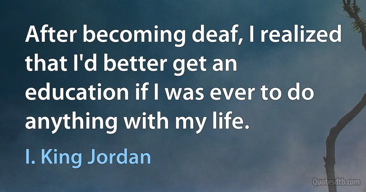 After becoming deaf, I realized that I'd better get an education if I was ever to do anything with my life. (I. King Jordan)