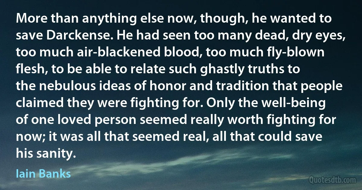 More than anything else now, though, he wanted to save Darckense. He had seen too many dead, dry eyes, too much air-blackened blood, too much fly-blown flesh, to be able to relate such ghastly truths to the nebulous ideas of honor and tradition that people claimed they were fighting for. Only the well-being of one loved person seemed really worth fighting for now; it was all that seemed real, all that could save his sanity. (Iain Banks)