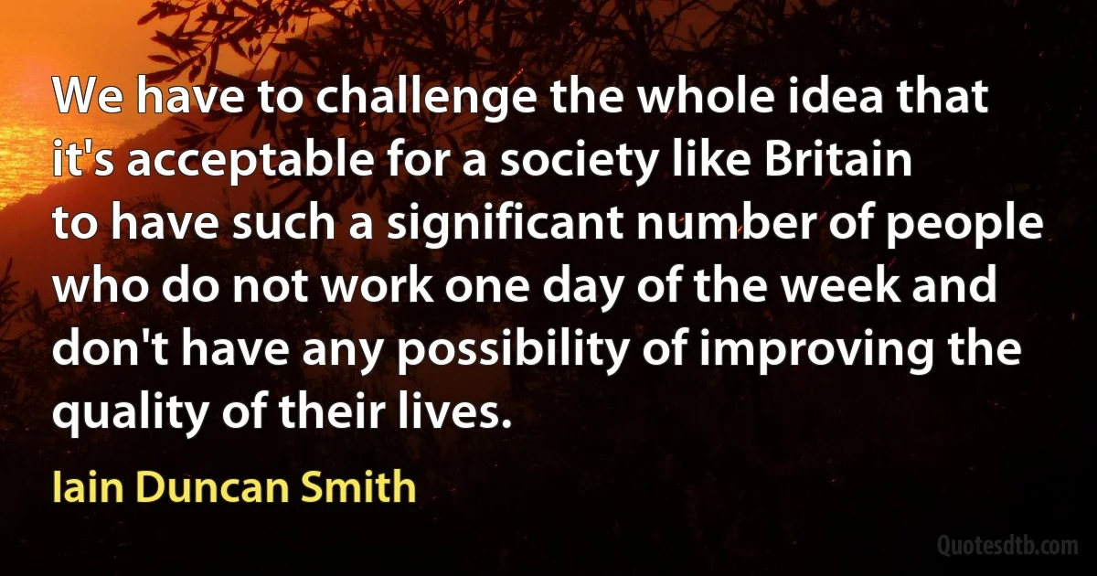 We have to challenge the whole idea that it's acceptable for a society like Britain to have such a significant number of people who do not work one day of the week and don't have any possibility of improving the quality of their lives. (Iain Duncan Smith)