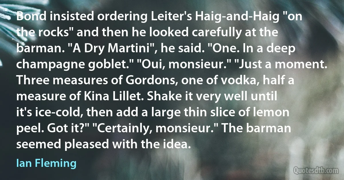 Bond insisted ordering Leiter's Haig-and-Haig "on the rocks" and then he looked carefully at the barman. "A Dry Martini", he said. "One. In a deep champagne goblet." "Oui, monsieur." "Just a moment. Three measures of Gordons, one of vodka, half a measure of Kina Lillet. Shake it very well until it's ice-cold, then add a large thin slice of lemon peel. Got it?" "Certainly, monsieur." The barman seemed pleased with the idea. (Ian Fleming)