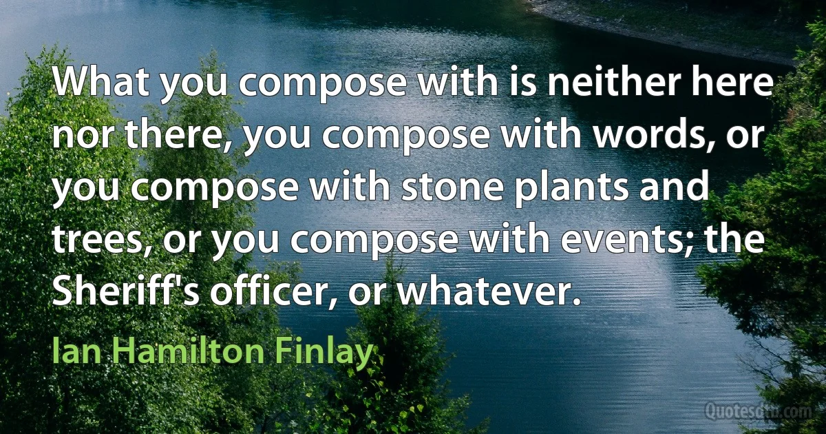 What you compose with is neither here nor there, you compose with words, or you compose with stone plants and trees, or you compose with events; the Sheriff's officer, or whatever. (Ian Hamilton Finlay)