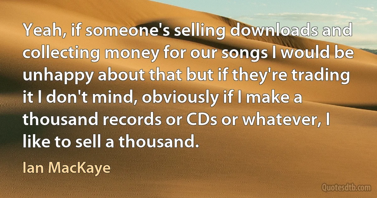 Yeah, if someone's selling downloads and collecting money for our songs I would be unhappy about that but if they're trading it I don't mind, obviously if I make a thousand records or CDs or whatever, I like to sell a thousand. (Ian MacKaye)