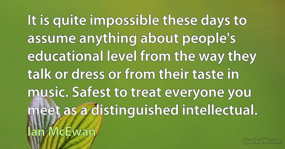 It is quite impossible these days to assume anything about people's educational level from the way they talk or dress or from their taste in music. Safest to treat everyone you meet as a distinguished intellectual. (Ian McEwan)