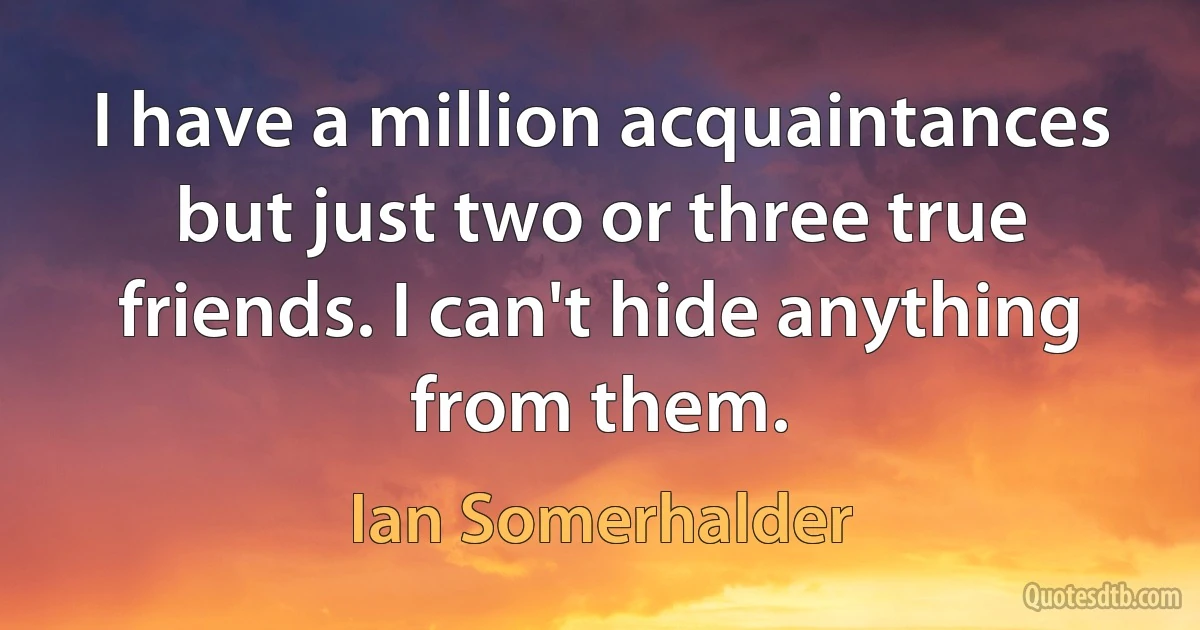 I have a million acquaintances but just two or three true friends. I can't hide anything from them. (Ian Somerhalder)