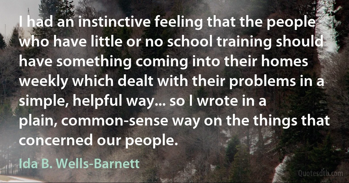 I had an instinctive feeling that the people who have little or no school training should have something coming into their homes weekly which dealt with their problems in a simple, helpful way... so I wrote in a plain, common-sense way on the things that concerned our people. (Ida B. Wells-Barnett)