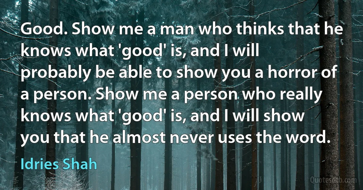 Good. Show me a man who thinks that he knows what 'good' is, and I will probably be able to show you a horror of a person. Show me a person who really knows what 'good' is, and I will show you that he almost never uses the word. (Idries Shah)