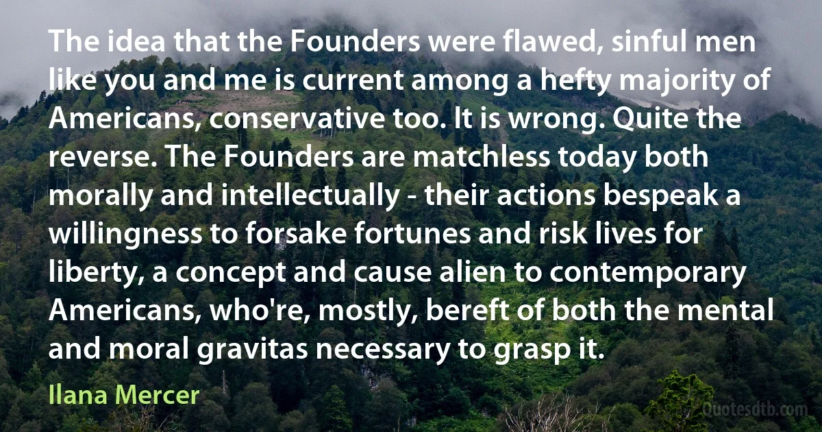 The idea that the Founders were flawed, sinful men like you and me is current among a hefty majority of Americans, conservative too. It is wrong. Quite the reverse. The Founders are matchless today both morally and intellectually - their actions bespeak a willingness to forsake fortunes and risk lives for liberty, a concept and cause alien to contemporary Americans, who're, mostly, bereft of both the mental and moral gravitas necessary to grasp it. (Ilana Mercer)