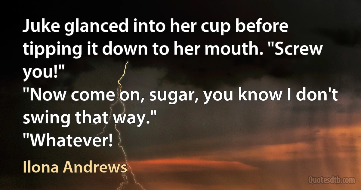 Juke glanced into her cup before tipping it down to her mouth. "Screw you!"
"Now come on, sugar, you know I don't swing that way."
"Whatever! (Ilona Andrews)