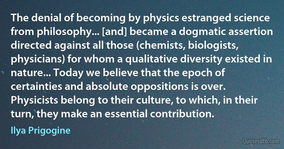 The denial of becoming by physics estranged science from philosophy... [and] became a dogmatic assertion directed against all those (chemists, biologists, physicians) for whom a qualitative diversity existed in nature... Today we believe that the epoch of certainties and absolute oppositions is over. Physicists belong to their culture, to which, in their turn, they make an essential contribution. (Ilya Prigogine)